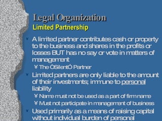 Legal Organization Limited Partnership A limited partner contributes cash or property to the business and shares in the profits or losses BUT has no say or vote in matters of management The “Silent” Partner Limited partners are only liable to the amount of their investments; immune to  personal  liability Name must not be used as a part of firm name Must not participate in management of business Used primarily as a means of raising capital without individual burden of personal investment Preferable over borrowing funds from bank 
