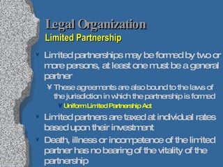 Legal Organization Limited Partnership Limited partnerships may be formed by two or more persons, at least one must be a general partner These agreements are also bound to the laws of the jurisdiction in which the partnership is formed Uniform Limited Partnership Act Limited partners are taxed at individual rates based upon their investment Death, illness or incompetence of the limited partner has no bearing of the vitality of the partnership 