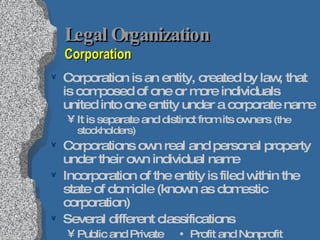 Legal Organization  Corporation Corporation is an entity, created by law, that is composed of one or more individuals united into one entity under a corporate name It is separate and distinct from its owners  (the stockholders) Corporations own real and personal property under their own individual name Incorporation of the entity is filed within the state of domicile (known as domestic corporation) Several different classifications Public and Private    Profit and Nonprofit Quasipublic     Foreign and Domestic  