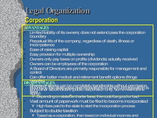 Legal Organization   Corporation ADVANTAGES Limited liability of its owners; does not extend pass the corporation boundary Perpetual life of the company, regardless of death, illness or incompetence Ease of raising capital  Easy provision for multiple ownership Owners only pay taxes on profits (dividends) actually received Owners can be employees of the corporation A Board of Directors are primarily responsible for management and control Can offer better medical and retirement benefit options (fringe benefits) Shares of stocks can be completely transferable without permission from other stockholders (public corporation only, some restrictions apply) DISADVANTAGES Bound by the state laws and regulations in which incorporation is filed Depending on state’s charter laws, this could be good or bad Vast amount of paperwork must be filed to become incorporated High fees paid to the state to start the incorporation process Subject to double taxation Taxed as a corporation, then taxed on individual incomes and dividends 