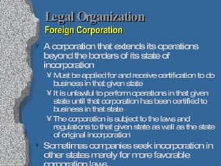 Legal Organization  Foreign Corporation A corporation that extends its operations beyond the borders of its state of incorporation Must be applied for and receive certification to do business in that given state It is unlawful to perform operations in that given state until that corporation has been certified to business in that state The corporation is subject to the laws and regulations to that given state as well as the state of original incorporation Sometimes companies seek incorporation in other states merely for more favorable corporation laws But maintain residence in another state; still need to be certified as a foreign corporation 