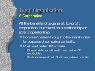 Legal Organization  S Corporation All the benefits of a general, for-profit corporation, but taxed as a partnership or sole proprietorship. Income is "passed-through" to the shareholders for purposes of computing tax liability   Must meet certain IRS criteria Closely held corporation with no more than 35 stockholders Stockholders must be U.S. citizens, estates or trusts 
