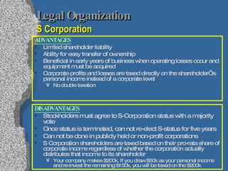 Legal Organization   S Corporation ADVANTAGES Limited shareholder liability Ability for easy transfer of ownership Beneficial in early years of business when operating losses occur and equipment must be acquired Corporate profits and losses are taxed directly on the shareholder’s personal income instead of a corporate level No double taxation DISADVANTAGES Stockholders must agree to S-Corporation status with a majority vote Once status is terminated, can not re-elect S-status for five years Can not be done in publicly held or non-profit corporations S Corporation shareholders are taxed based on their pro-rata share of corporate income regardless of whether the corporation actually distributes that income to its shareholder Your company makes $200k. If you draw $50k as your personal income and re-invest the remaining $150k, you will be taxed on the $200k 