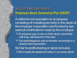 Legal Organization  Employee Stock Ownership Plan (ESOP) A deferred compensation to employees consisting of investing primarily in the stock of the employer corporation and funded by tax-exempt contributions made by the employer. Employees pay no tax on their stock ownership until they withdraw from the plan Tax-advantageous way to transfer ownership in a closely-held corporation Similar to profit-sharing or stock bonuses But invests its assets primarily in company stock 