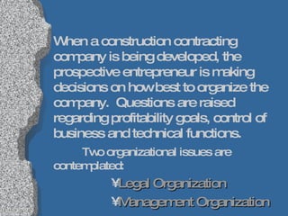 When a construction contracting company is being developed, the prospective entrepreneur is making decisions on how best to organize the company.  Questions are raised regarding profitability goals, control of business and technical functions.  Two organizational issues are contemplated: Legal Organization Management Organization 