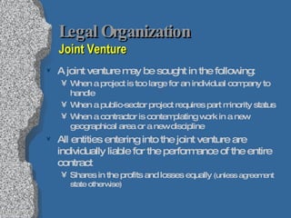 Legal Organization  Joint Venture A joint venture may be sought in the following: When a project is too large for an individual company to handle When a public-sector project requires part minority status When a contractor is contemplating work in a new geographical area or a new discipline All entities entering into the joint venture are individually liable for the performance of the entire contract Shares in the profits and losses equally  (unless agreement state otherwise) 