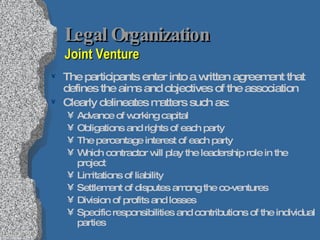 Legal Organization  Joint Venture The participants enter into a written agreement that defines the aims and objectives of the association Clearly delineates matters such as: Advance of working capital Obligations and rights of each party The percentage interest of each party Which contractor will play the leadership role in the project Limitations of liability Settlement of disputes among the co-ventures Division of profits and losses Specific responsibilities and contributions of the individual parties 