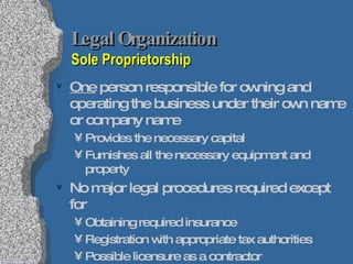 Legal Organization   Sole Proprietorship One  person responsible for owning and operating the business under their own name or company name Provides the necessary capital Furnishes all the necessary equipment and property No major legal procedures required except for Obtaining required insurance Registration with appropriate tax authorities Possible licensure as a contractor Owner can transfer ownership as he or she pleases 