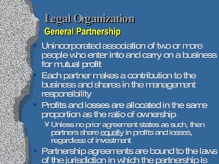 Legal Organization   General Partnership Unincorporated association of two or more people who enter into and carry on a business for mutual profit Each partner makes a contribution to the business and shares in the management responsibility Profits and losses are allocated in the same proportion as the ratio of ownership Unless no prior agreement states as such, then partners share  equally  in profits and losses, regardless of investment Partnership agreements are bound to the laws of the jurisdiction in which the partnership is formed Uniform Partnership Act 