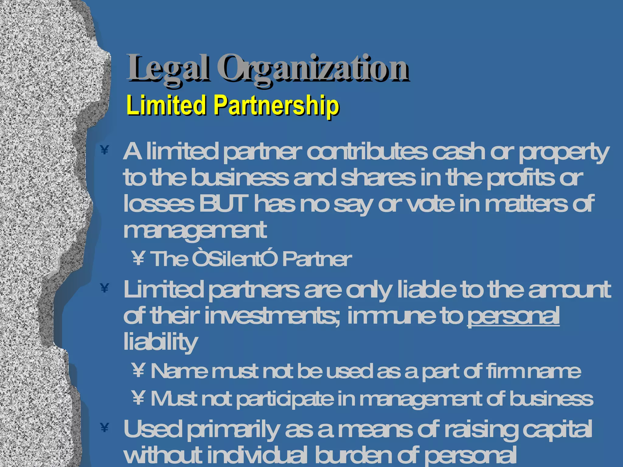 Legal Organization Limited Partnership A limited partner contributes cash or property to the business and shares in the profits or losses BUT has no say or vote in matters of management The “Silent” Partner Limited partners are only liable to the amount of their investments; immune to  personal  liability Name must not be used as a part of firm name Must not participate in management of business Used primarily as a means of raising capital without individual burden of personal investment Preferable over borrowing funds from bank 
