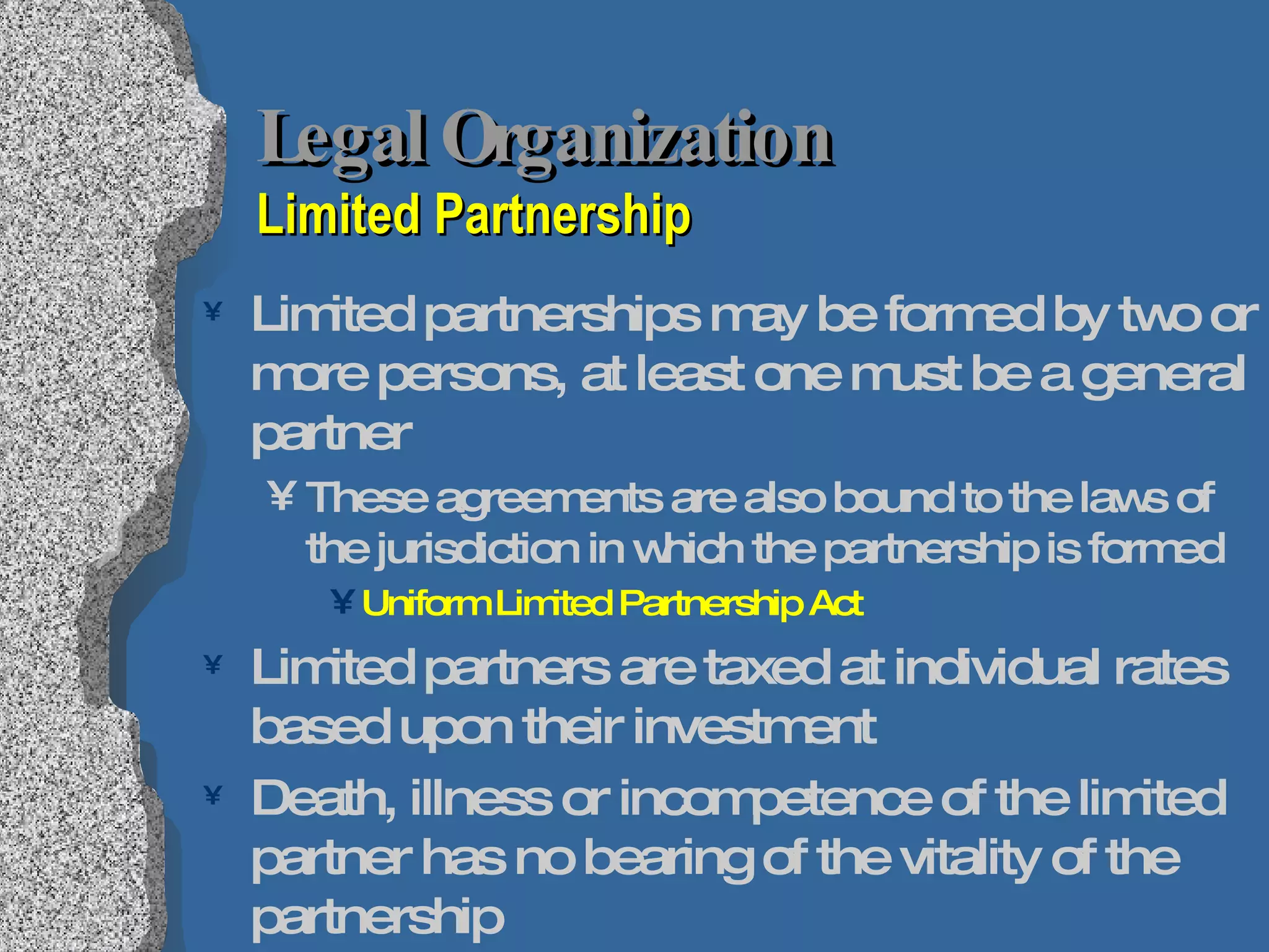 Legal Organization Limited Partnership Limited partnerships may be formed by two or more persons, at least one must be a general partner These agreements are also bound to the laws of the jurisdiction in which the partnership is formed Uniform Limited Partnership Act Limited partners are taxed at individual rates based upon their investment Death, illness or incompetence of the limited partner has no bearing of the vitality of the partnership 
