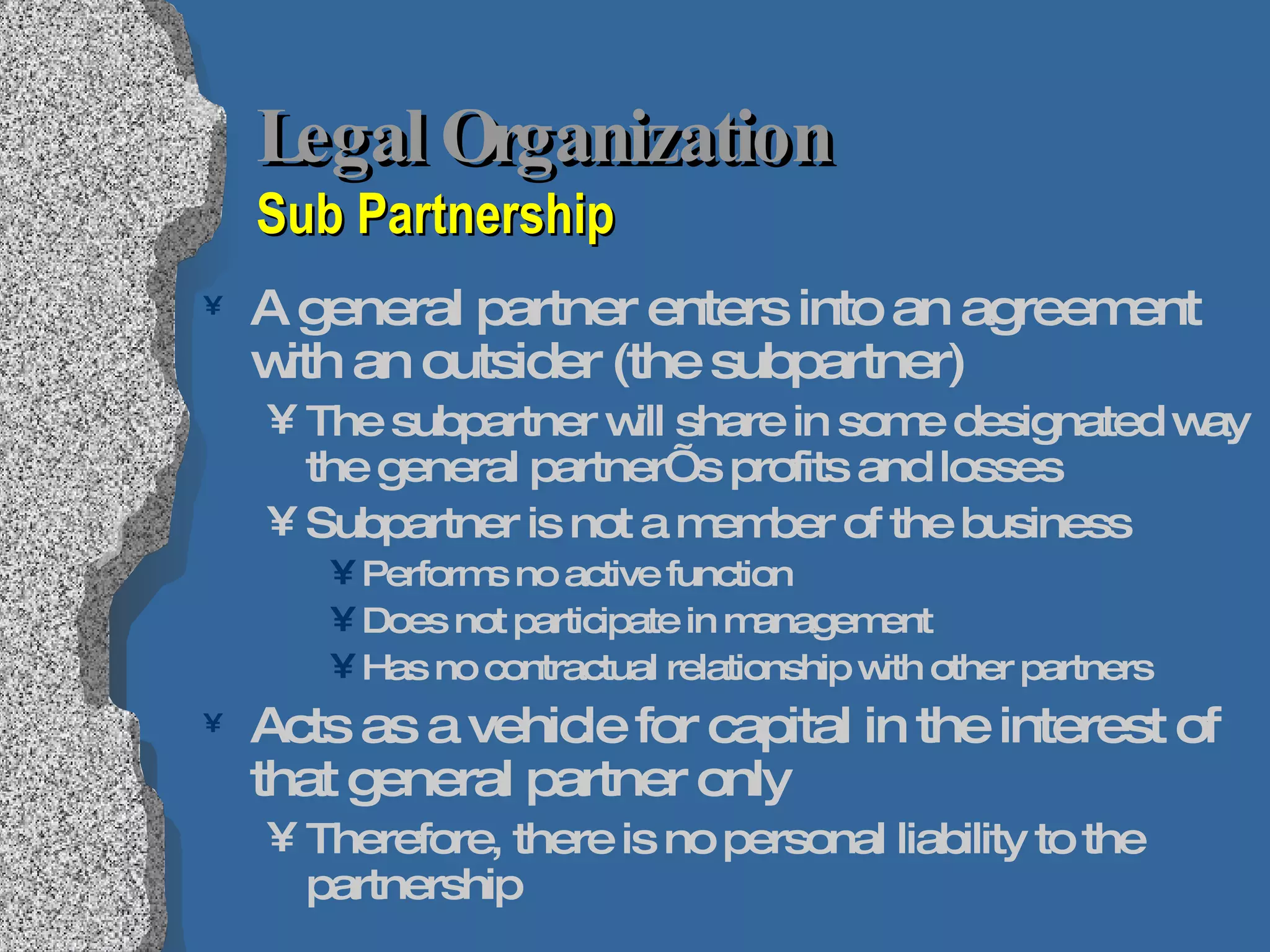 Legal Organization  Sub Partnership A general partner enters into an agreement with an outsider (the subpartner) The subpartner will share in some designated way the general partner’s profits and losses Subpartner is not a member of the business Performs no active function Does not participate in management Has no contractual relationship with other partners Acts as a vehicle for capital in the interest of that general partner only Therefore, there is no personal liability to the partnership 