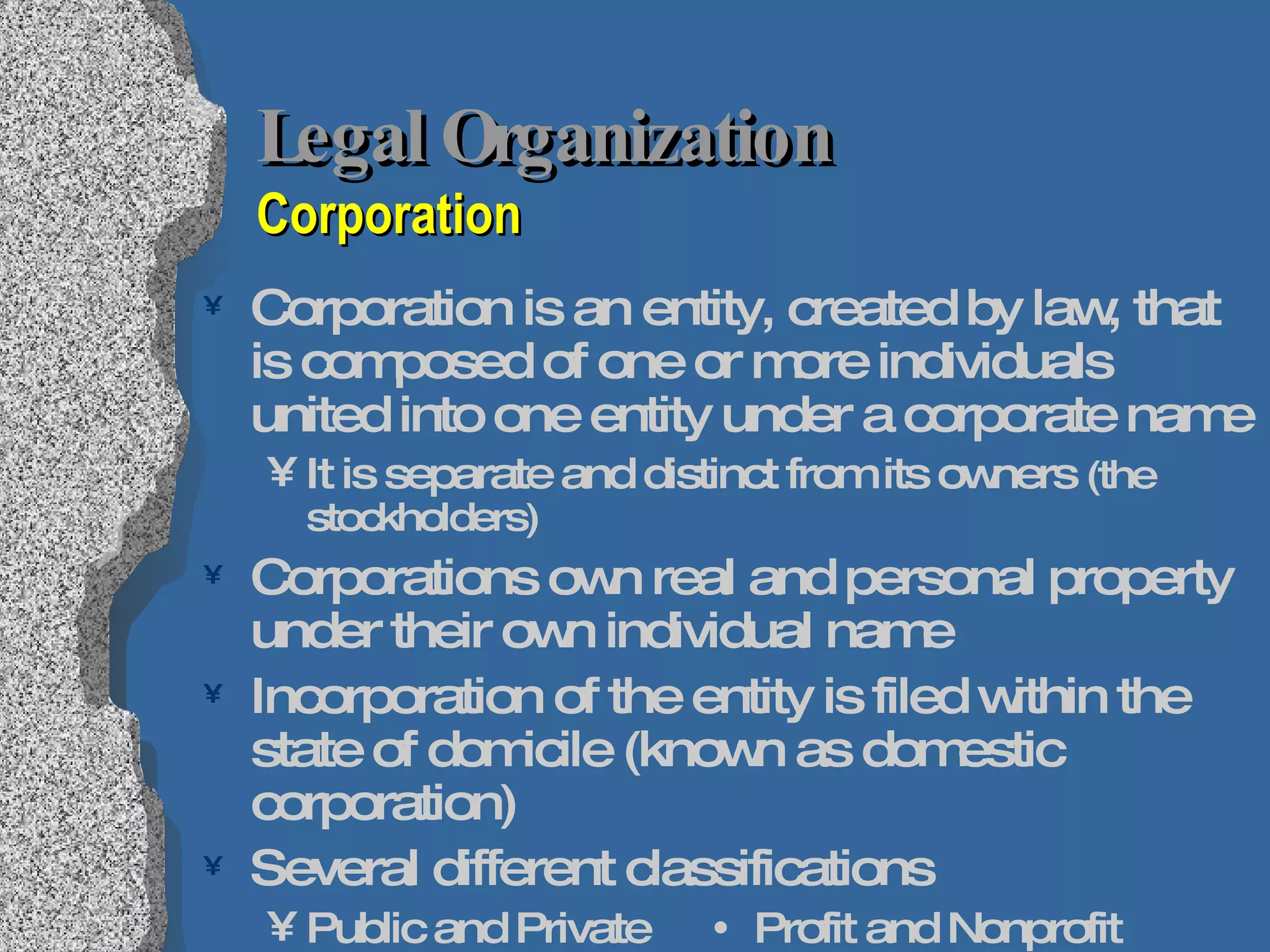 Legal Organization  Corporation Corporation is an entity, created by law, that is composed of one or more individuals united into one entity under a corporate name It is separate and distinct from its owners  (the stockholders) Corporations own real and personal property under their own individual name Incorporation of the entity is filed within the state of domicile (known as domestic corporation) Several different classifications Public and Private    Profit and Nonprofit Quasipublic     Foreign and Domestic  