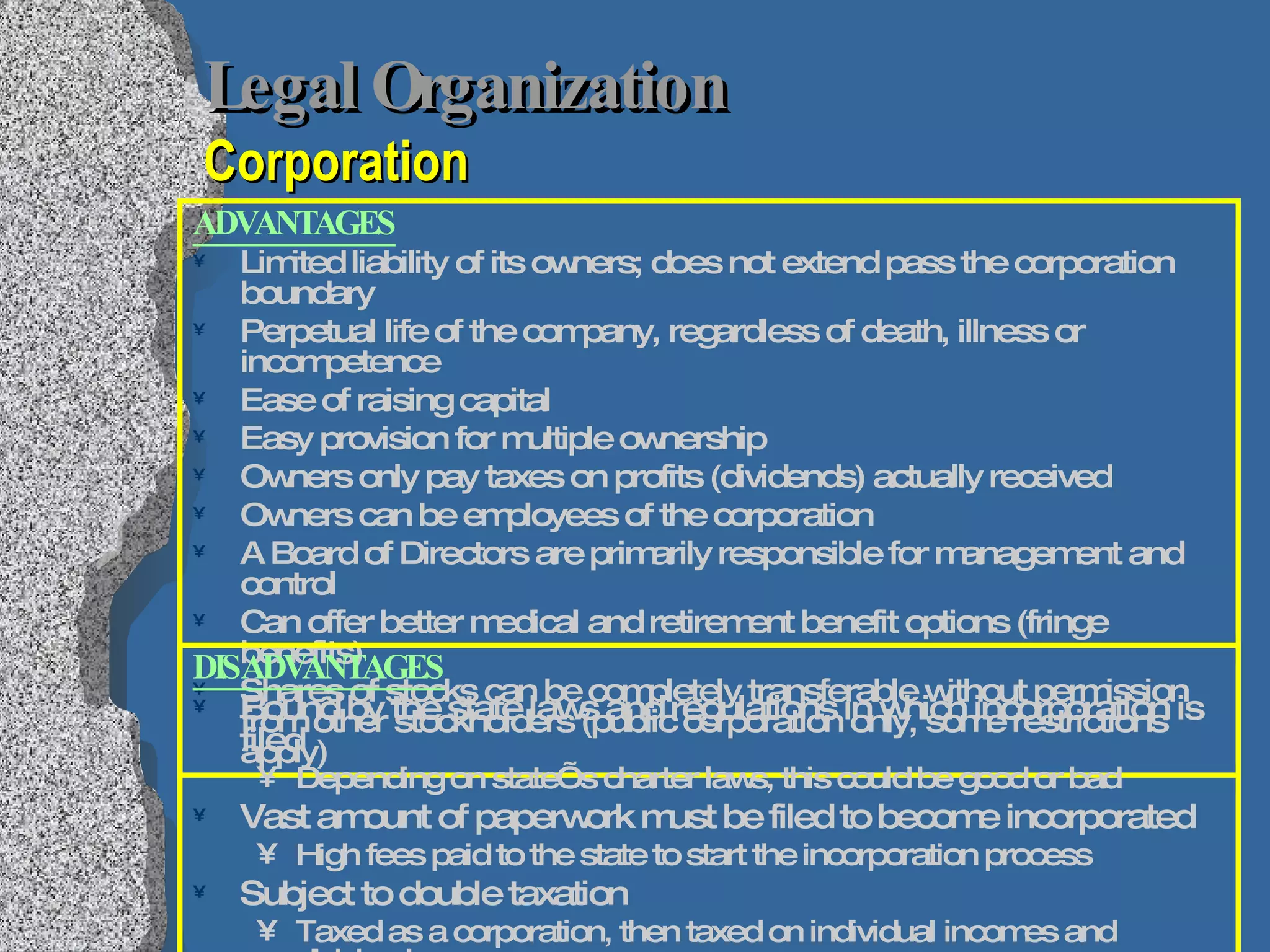 Legal Organization   Corporation ADVANTAGES Limited liability of its owners; does not extend pass the corporation boundary Perpetual life of the company, regardless of death, illness or incompetence Ease of raising capital  Easy provision for multiple ownership Owners only pay taxes on profits (dividends) actually received Owners can be employees of the corporation A Board of Directors are primarily responsible for management and control Can offer better medical and retirement benefit options (fringe benefits) Shares of stocks can be completely transferable without permission from other stockholders (public corporation only, some restrictions apply) DISADVANTAGES Bound by the state laws and regulations in which incorporation is filed Depending on state’s charter laws, this could be good or bad Vast amount of paperwork must be filed to become incorporated High fees paid to the state to start the incorporation process Subject to double taxation Taxed as a corporation, then taxed on individual incomes and dividends 