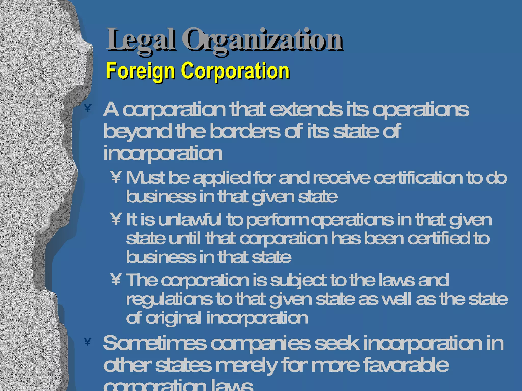 Legal Organization  Foreign Corporation A corporation that extends its operations beyond the borders of its state of incorporation Must be applied for and receive certification to do business in that given state It is unlawful to perform operations in that given state until that corporation has been certified to business in that state The corporation is subject to the laws and regulations to that given state as well as the state of original incorporation Sometimes companies seek incorporation in other states merely for more favorable corporation laws But maintain residence in another state; still need to be certified as a foreign corporation 
