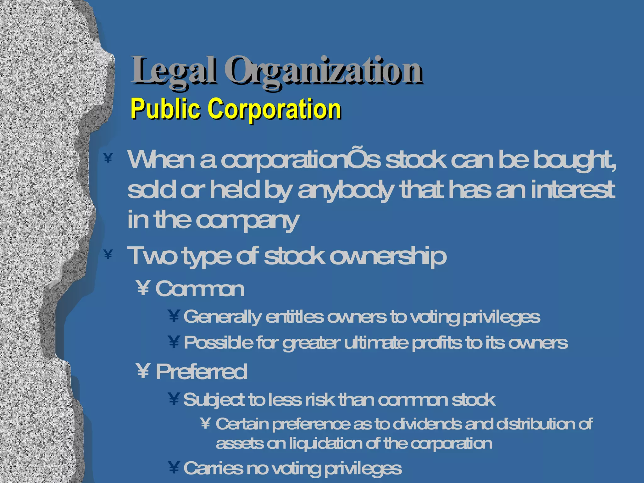 Legal Organization  Public Corporation When a corporation’s stock can be bought, sold or held by anybody that has an interest in the company Two type of stock ownership Common Generally entitles owners to voting privileges Possible for greater ultimate profits to its owners Preferred Subject to less risk than common stock Certain preference as to dividends and distribution of assets on liquidation of the corporation Carries no voting privileges 