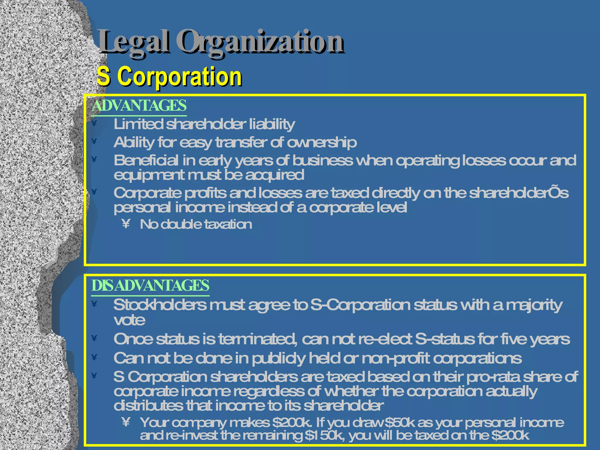 Legal Organization   S Corporation ADVANTAGES Limited shareholder liability Ability for easy transfer of ownership Beneficial in early years of business when operating losses occur and equipment must be acquired Corporate profits and losses are taxed directly on the shareholder’s personal income instead of a corporate level No double taxation DISADVANTAGES Stockholders must agree to S-Corporation status with a majority vote Once status is terminated, can not re-elect S-status for five years Can not be done in publicly held or non-profit corporations S Corporation shareholders are taxed based on their pro-rata share of corporate income regardless of whether the corporation actually distributes that income to its shareholder Your company makes $200k. If you draw $50k as your personal income and re-invest the remaining $150k, you will be taxed on the $200k 