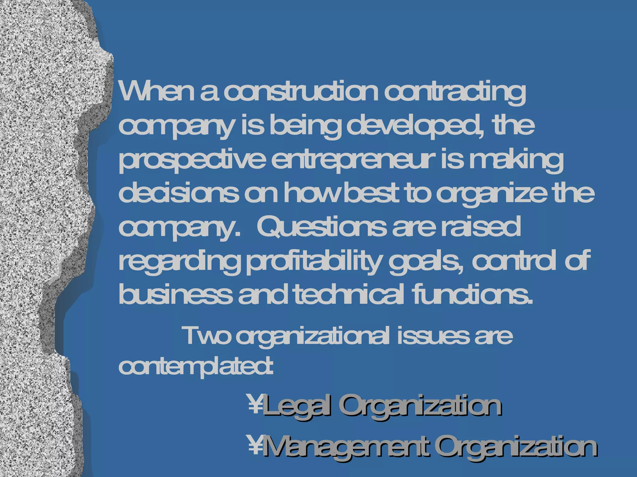 When a construction contracting company is being developed, the prospective entrepreneur is making decisions on how best to organize the company.  Questions are raised regarding profitability goals, control of business and technical functions.  Two organizational issues are contemplated: Legal Organization Management Organization 