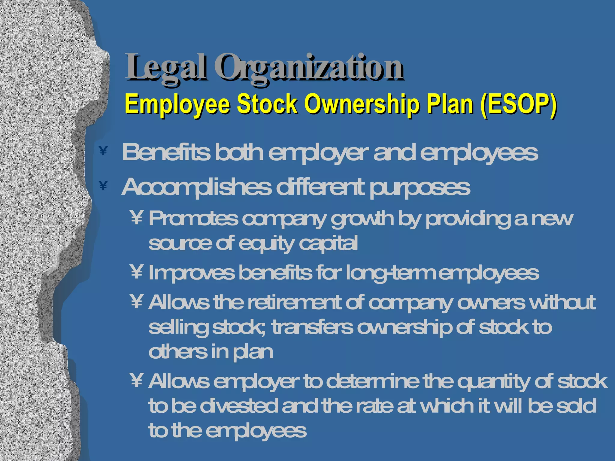 Legal Organization  Employee Stock Ownership Plan (ESOP) Benefits both employer and employees Accomplishes different purposes Promotes company growth by providing a new source of equity capital Improves benefits for long-term employees Allows the retirement of company owners without selling stock; transfers ownership of stock to others in plan Allows employer to determine the quantity of stock to be divested and the rate at which it will be sold to the employees 
