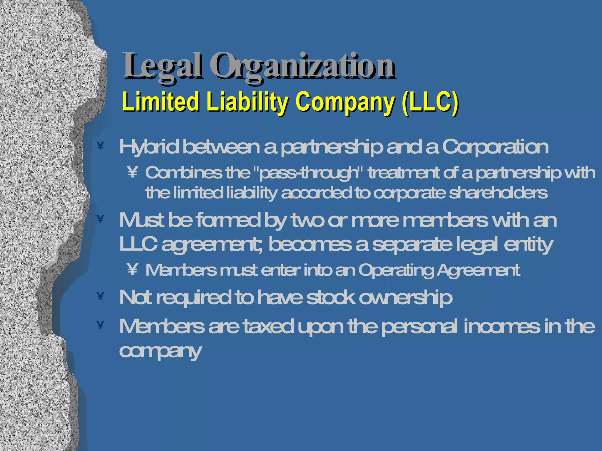 Legal Organization  Limited Liability Company (LLC) Hybrid between a partnership and a Corporation  Combines the &quot;pass-through&quot; treatment of a partnership with the limited liability accorded to corporate shareholders  Must be formed by two or more members with an LLC agreement; becomes a separate legal entity  Members must enter into an Operating Agreement Not required to have stock ownership Members are taxed upon the personal incomes in the company 