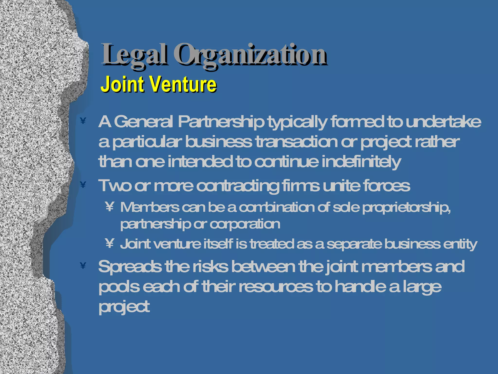 Legal Organization  Joint Venture A General Partnership typically formed to undertake a particular business transaction or project rather than one intended to continue indefinitely  Two or more contracting firms unite forces Members can be a combination of sole proprietorship, partnership or corporation Joint venture itself is treated as a separate business entity Spreads the risks between the joint members and pools each of their resources to handle a large project  
