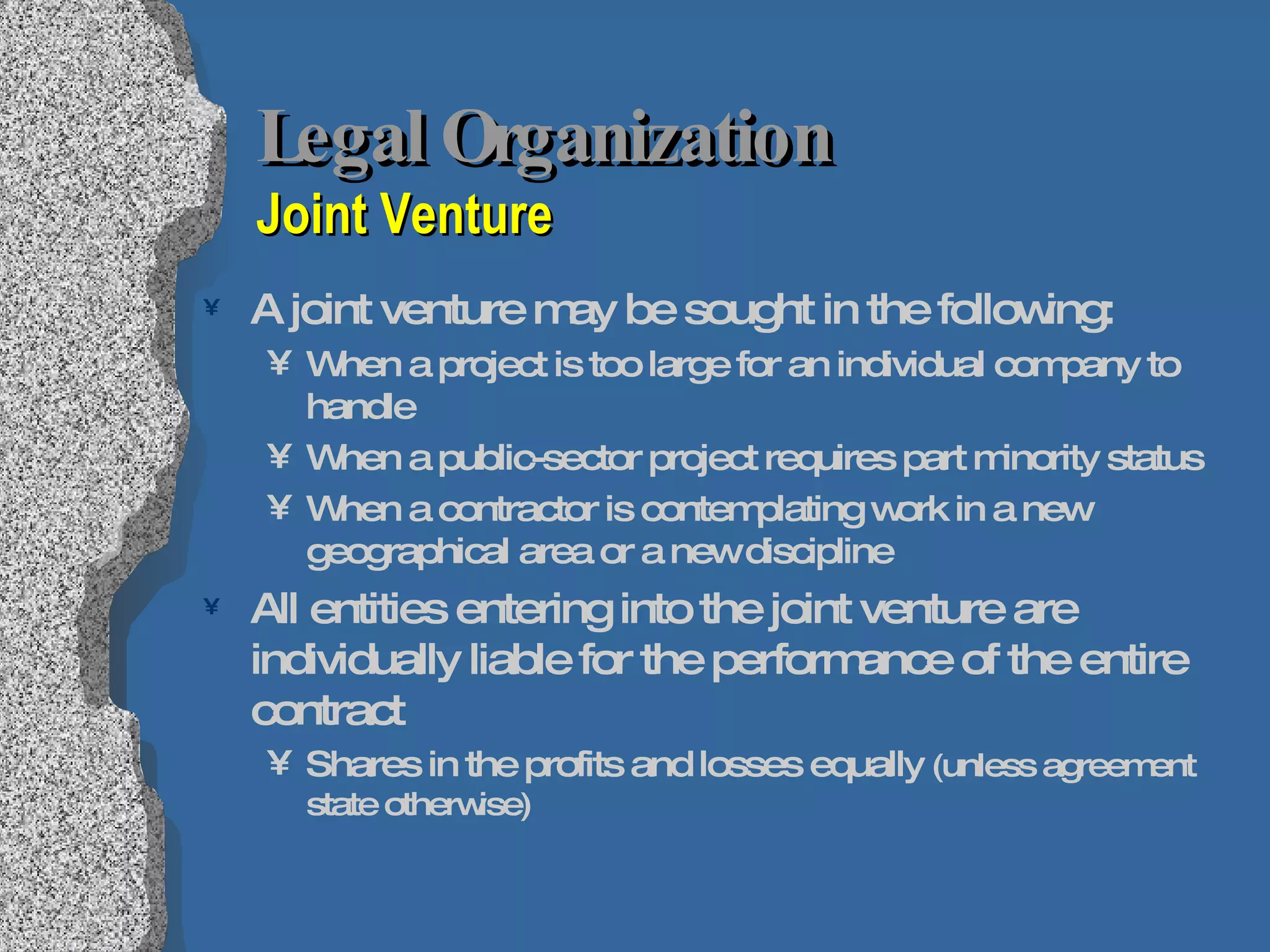 Legal Organization  Joint Venture A joint venture may be sought in the following: When a project is too large for an individual company to handle When a public-sector project requires part minority status When a contractor is contemplating work in a new geographical area or a new discipline All entities entering into the joint venture are individually liable for the performance of the entire contract Shares in the profits and losses equally  (unless agreement state otherwise) 