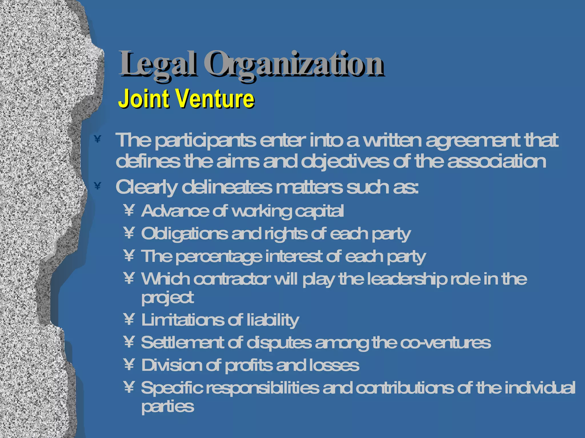 Legal Organization  Joint Venture The participants enter into a written agreement that defines the aims and objectives of the association Clearly delineates matters such as: Advance of working capital Obligations and rights of each party The percentage interest of each party Which contractor will play the leadership role in the project Limitations of liability Settlement of disputes among the co-ventures Division of profits and losses Specific responsibilities and contributions of the individual parties 
