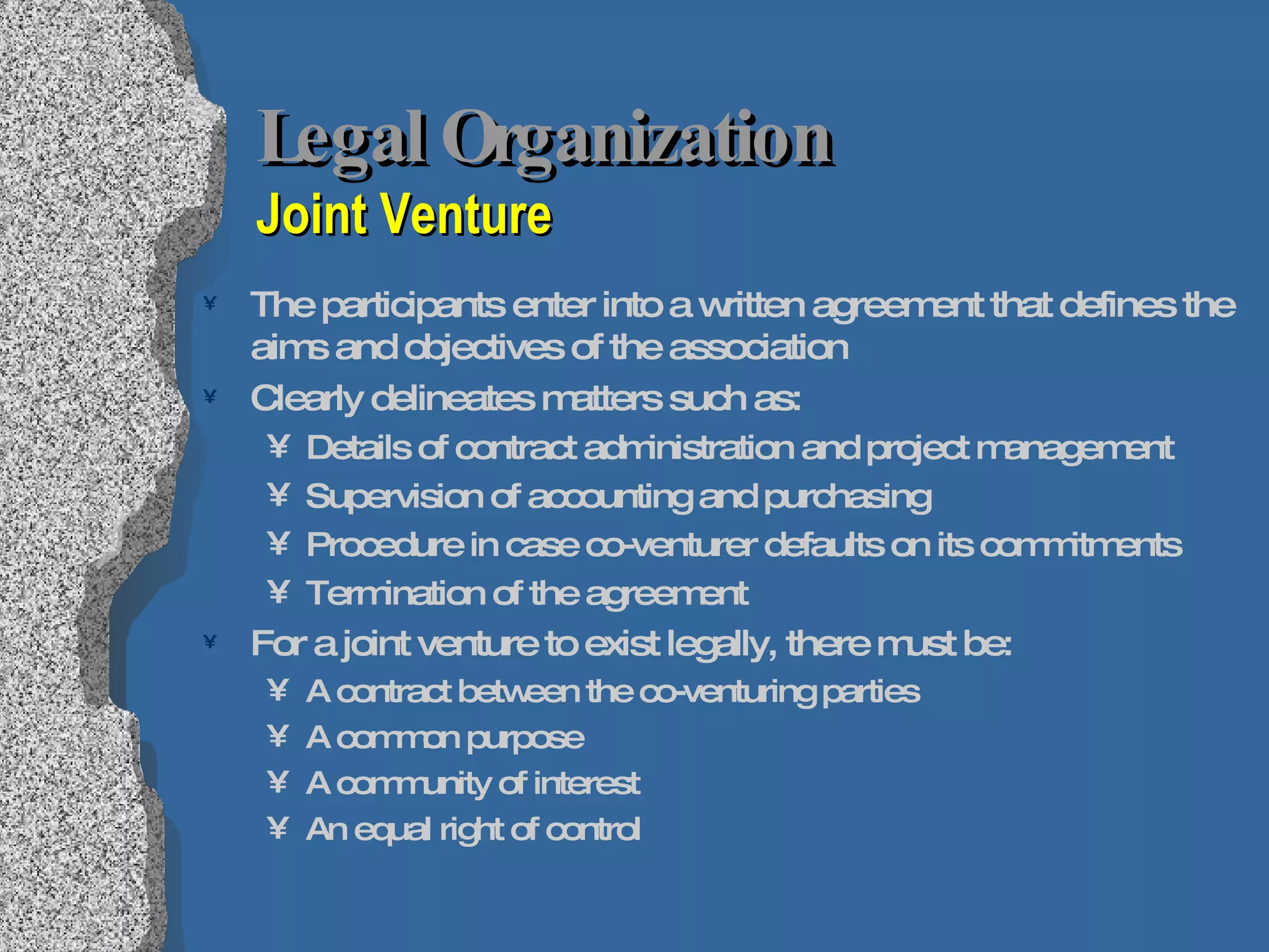 Legal Organization  Joint Venture The participants enter into a written agreement that defines the aims and objectives of the association Clearly delineates matters such as: Details of contract administration and project management Supervision of accounting and purchasing  Procedure in case co-venturer defaults on its commitments Termination of the agreement For a joint venture to exist legally, there must be: A contract between the co-venturing parties A common purpose A community of interest An equal right of control 