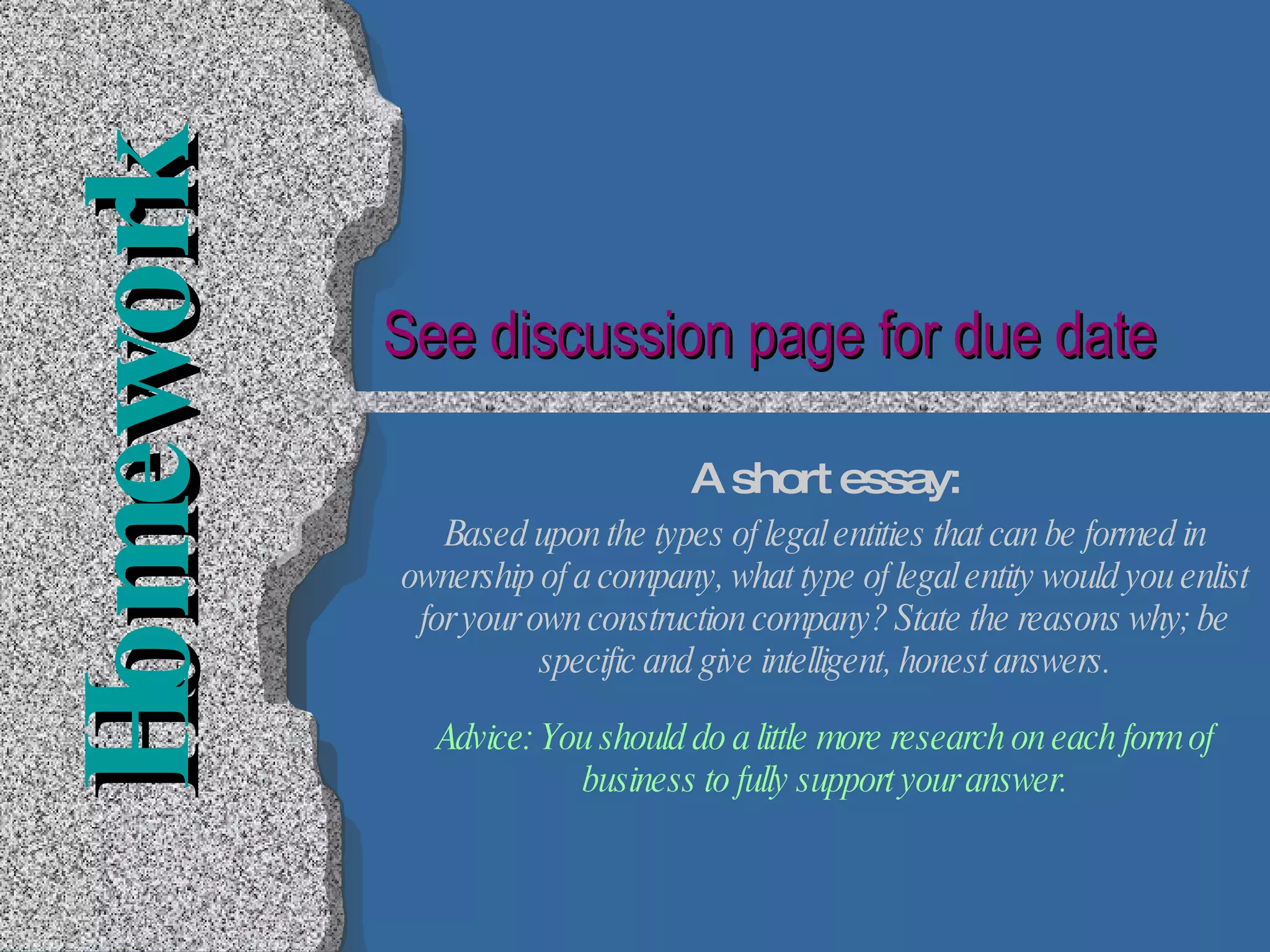 Homework A short essay: Based upon the types of legal entities that can be formed in ownership of a company, what type of legal entity would you enlist for your own construction company? State the reasons why; be specific and give intelligent, honest answers. Advice: You should do a little more research on each form of business to fully support your answer. See discussion page for due date 