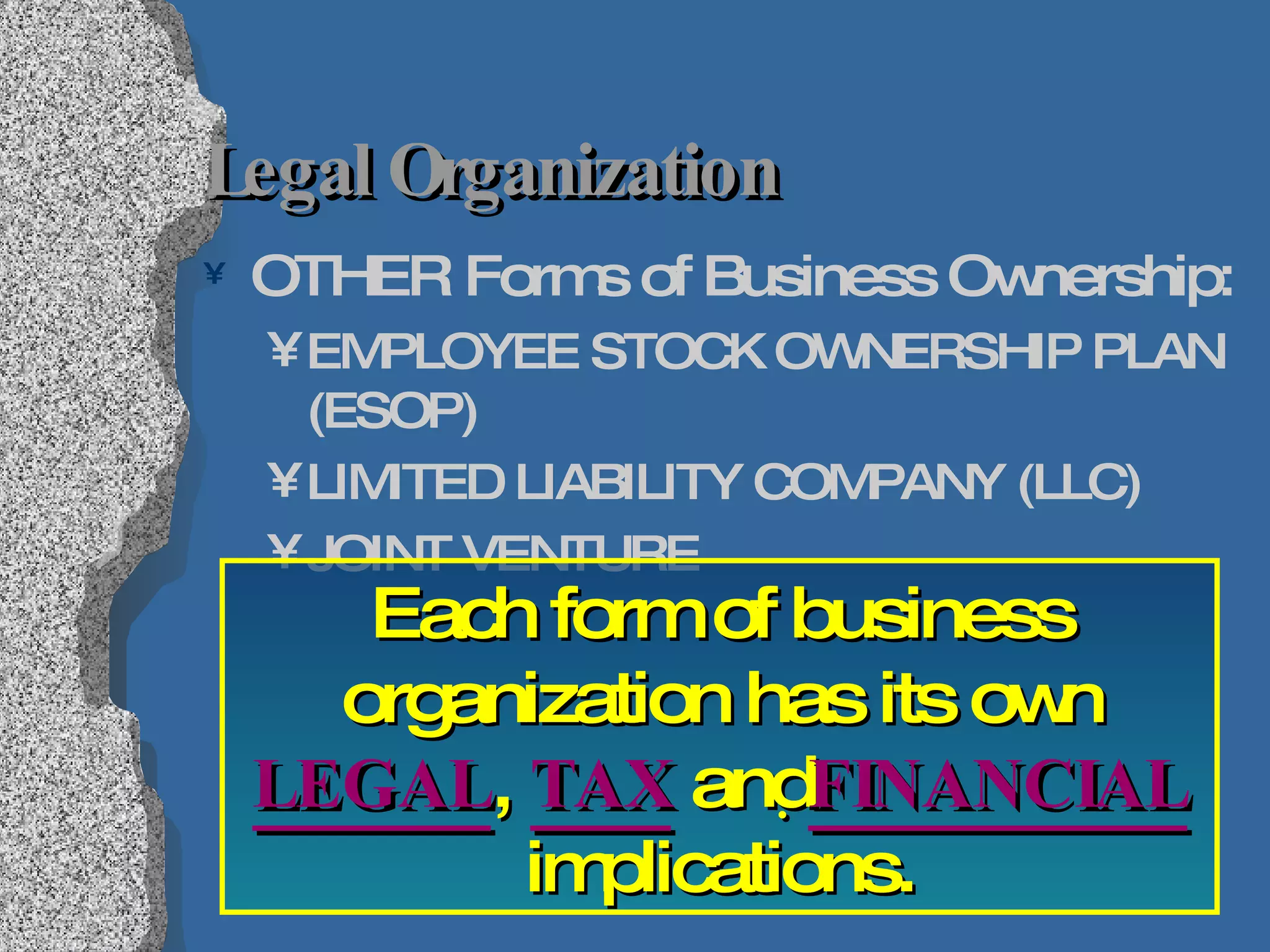 Legal Organization OTHER Forms of Business Ownership: EMPLOYEE STOCK OWNERSHIP PLAN (ESOP) LIMITED LIABILITY COMPANY (LLC) JOINT VENTURE Each form of business organization has its own  LEGAL ,  TAX  and  FINANCIAL  implications. 