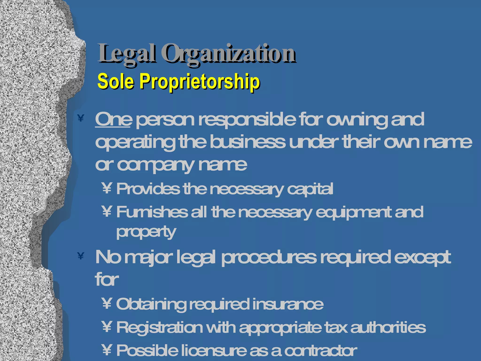 Legal Organization   Sole Proprietorship One  person responsible for owning and operating the business under their own name or company name Provides the necessary capital Furnishes all the necessary equipment and property No major legal procedures required except for Obtaining required insurance Registration with appropriate tax authorities Possible licensure as a contractor Owner can transfer ownership as he or she pleases 
