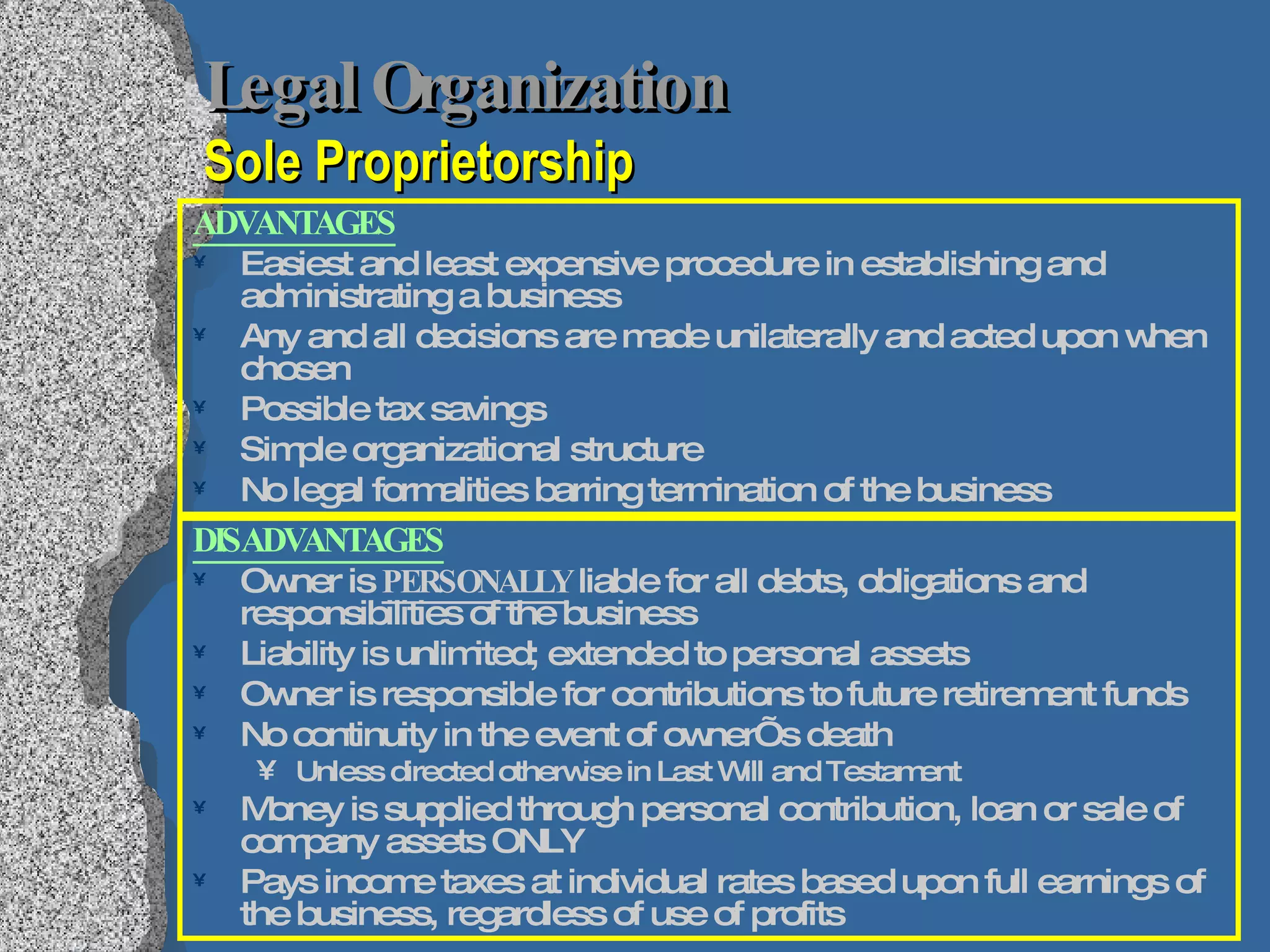 Legal Organization   Sole Proprietorship ADVANTAGES Easiest and least expensive procedure in establishing and administrating a business Any and all decisions are made unilaterally and acted upon when chosen Possible tax savings Simple organizational structure No legal formalities barring termination of the business DISADVANTAGES Owner is  PERSONALLY  liable for all debts, obligations and responsibilities of the business Liability is unlimited; extended to personal assets Owner is responsible for contributions to future retirement funds No continuity in the event of owner’s death Unless directed otherwise in Last Will and Testament Money is supplied through personal contribution, loan or sale of company assets ONLY Pays income taxes at individual rates based upon full earnings of the business, regardless of use of profits 