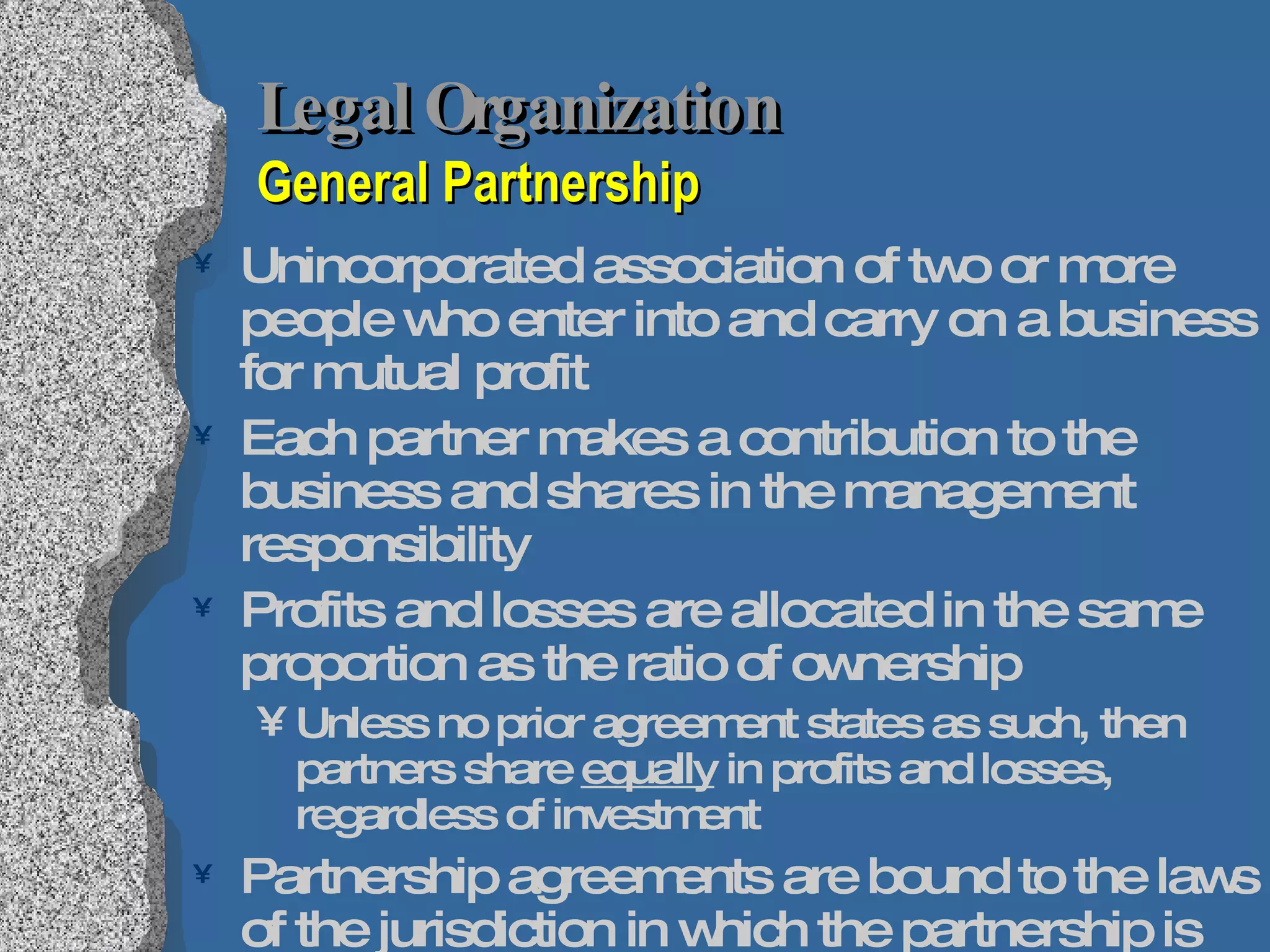 Legal Organization   General Partnership Unincorporated association of two or more people who enter into and carry on a business for mutual profit Each partner makes a contribution to the business and shares in the management responsibility Profits and losses are allocated in the same proportion as the ratio of ownership Unless no prior agreement states as such, then partners share  equally  in profits and losses, regardless of investment Partnership agreements are bound to the laws of the jurisdiction in which the partnership is formed Uniform Partnership Act 