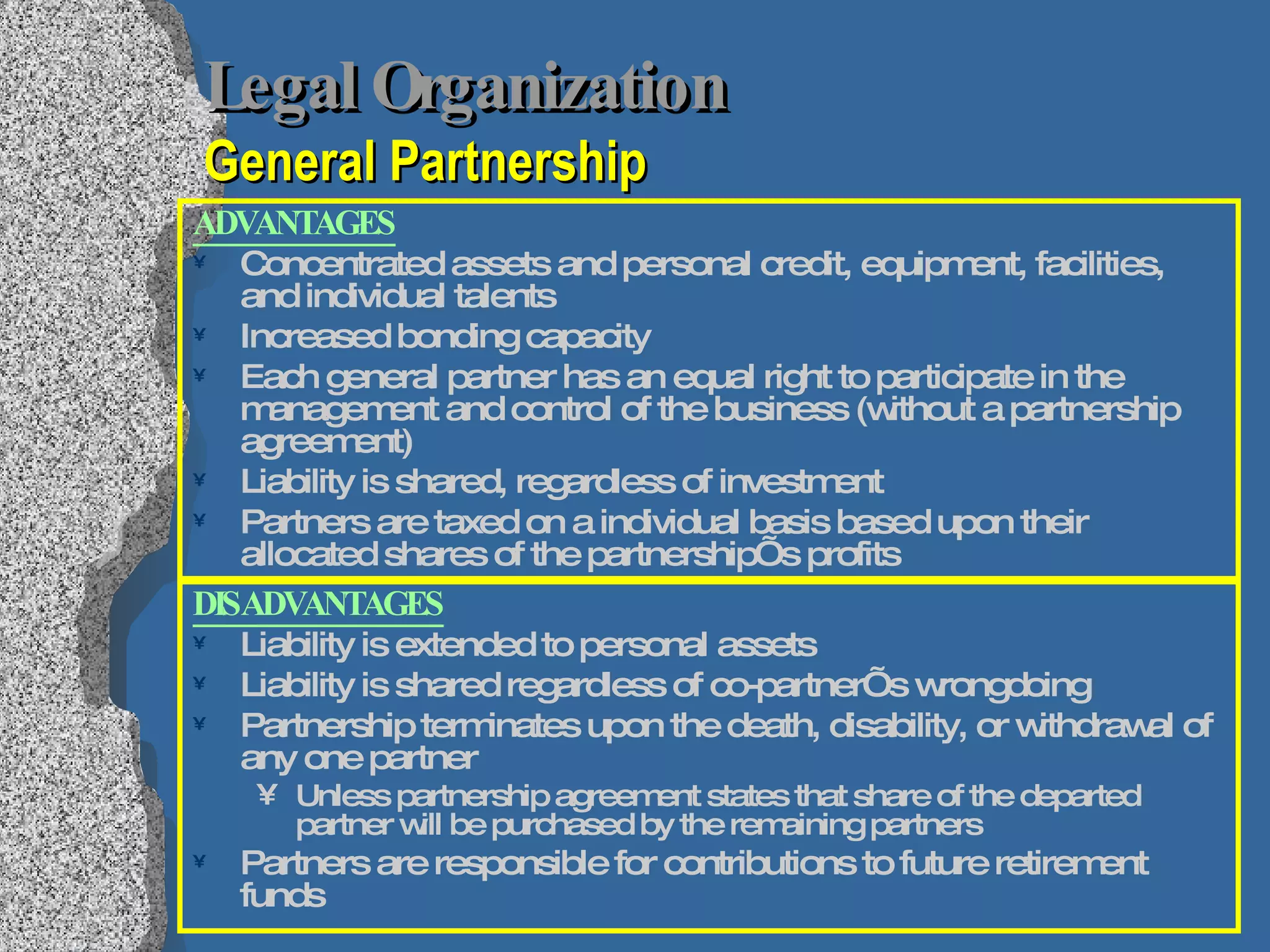 Legal Organization   General Partnership ADVANTAGES Concentrated assets and personal credit, equipment, facilities, and individual talents Increased bonding capacity  Each general partner has an equal right to participate in the management and control of the business (without a partnership agreement) Liability is shared, regardless of investment Partners are taxed on a individual basis based upon their allocated shares of the partnership’s profits DISADVANTAGES Liability is extended to personal assets Liability is shared regardless of co-partner’s wrongdoing Partnership terminates upon the death, disability, or withdrawal of any one partner Unless partnership agreement states that share of the departed partner will be purchased by the remaining partners Partners are responsible for contributions to future retirement funds 