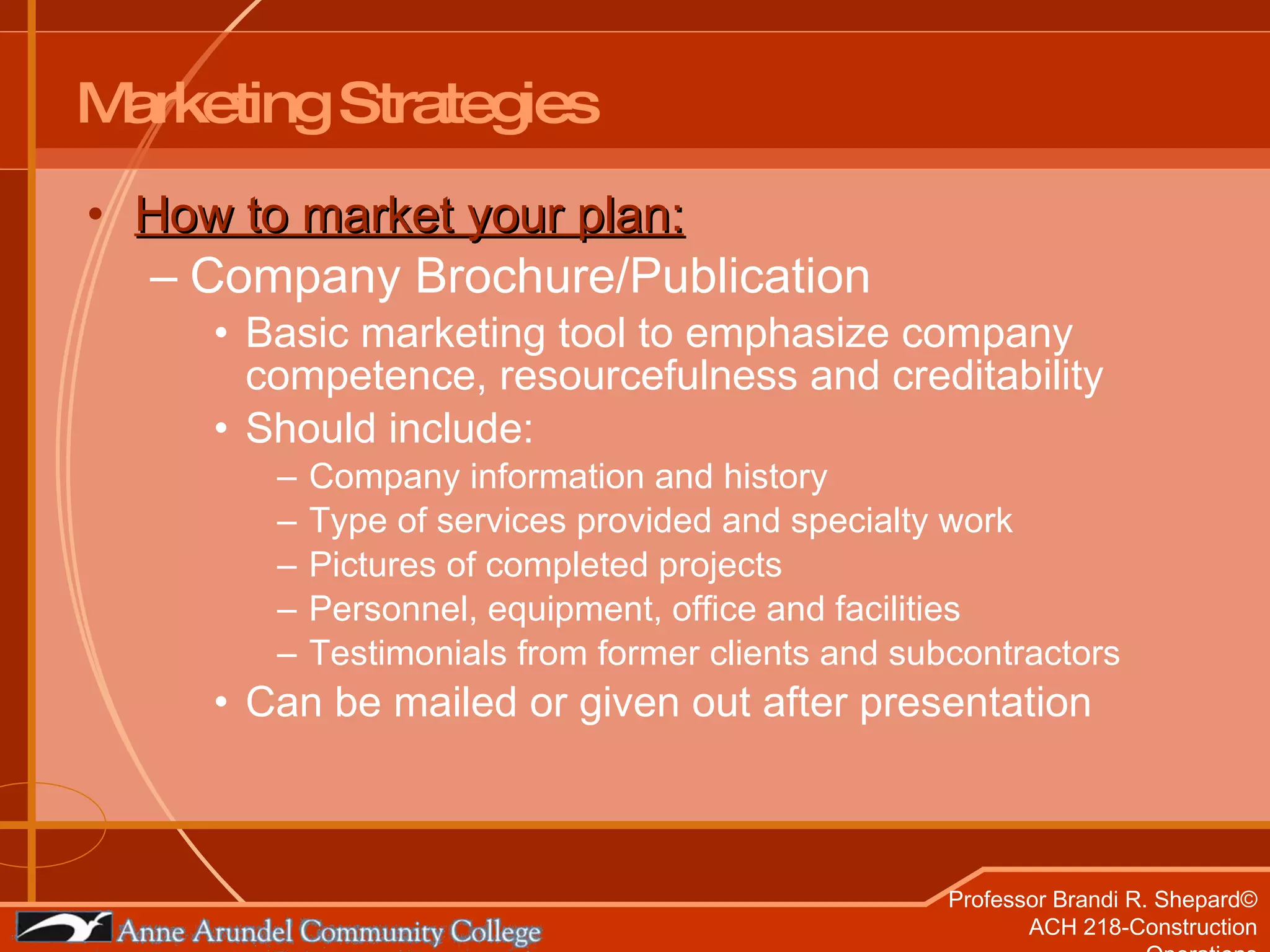 Marketing Strategies How to market your plan: Company Brochure/Publication Basic marketing tool to emphasize company competence, resourcefulness and creditability Should include:  Company information and history  Type of services provided and specialty work Pictures of completed projects Personnel, equipment, office and facilities Testimonials from former clients and subcontractors Can be mailed or given out after presentation 