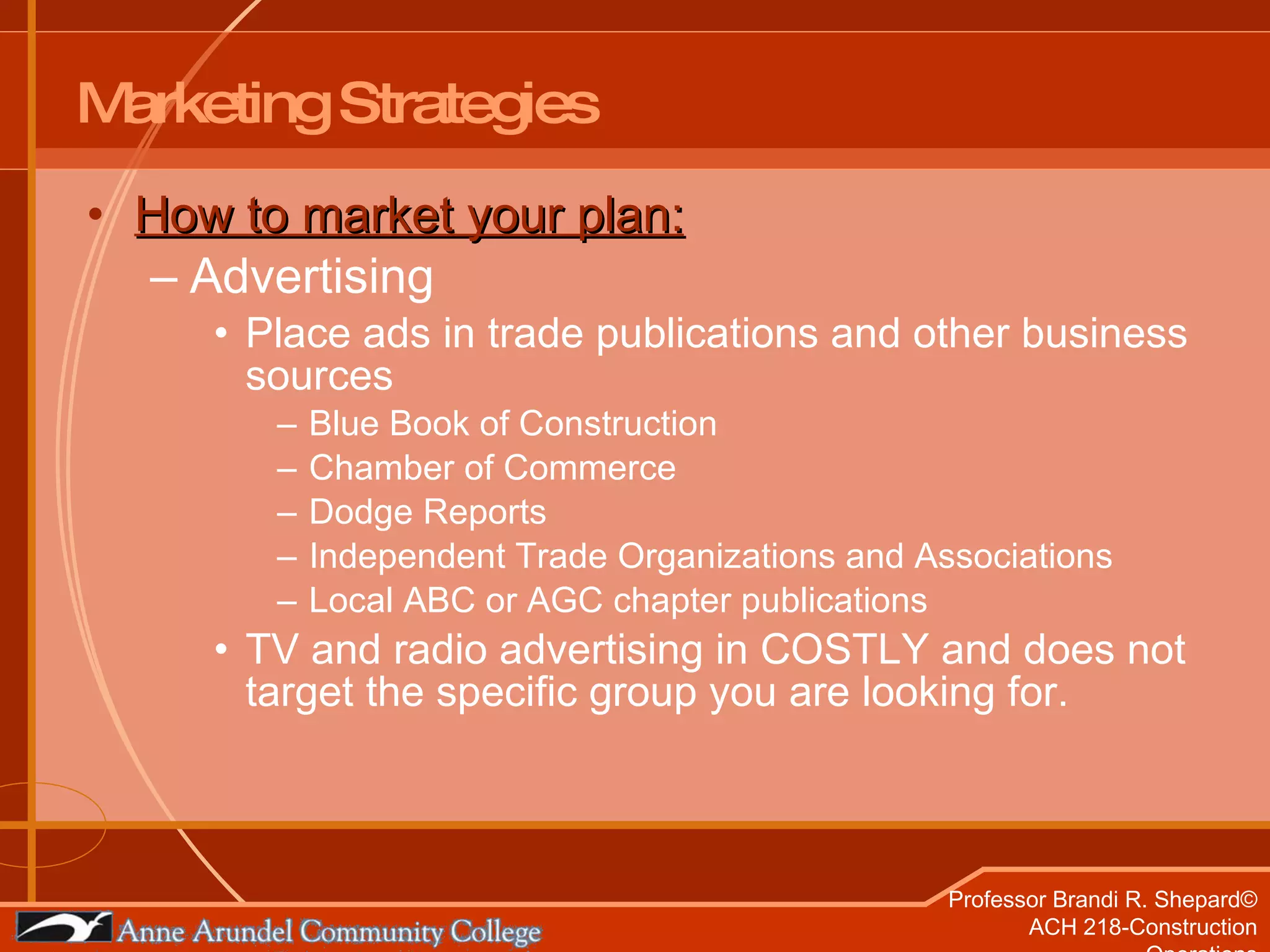 Marketing Strategies How to market your plan: Advertising Place ads in trade publications and other business sources Blue Book of Construction Chamber of Commerce Dodge Reports Independent Trade Organizations and Associations Local ABC or AGC chapter publications TV and radio advertising in COSTLY and does not target the specific group you are looking for. 