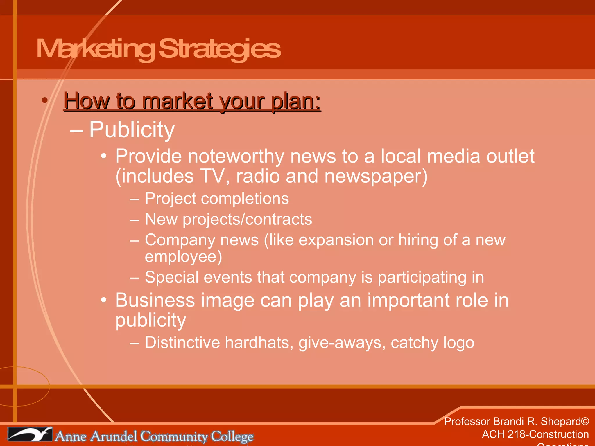 Marketing Strategies How to market your plan: Publicity  Provide noteworthy news to a local media outlet (includes TV, radio and newspaper) Project completions New projects/contracts Company news (like expansion or hiring of a new employee) Special events that company is participating in  Business image can play an important role in publicity Distinctive hardhats, give-aways, catchy logo  