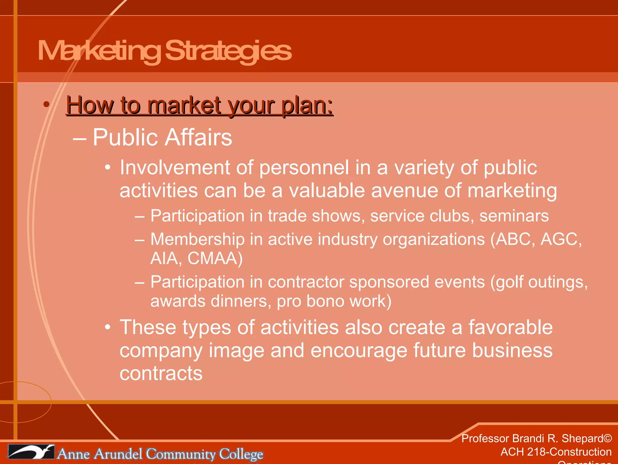 Marketing Strategies How to market your plan: Public Affairs Involvement of personnel in a variety of public activities can be a valuable avenue of marketing Participation in trade shows, service clubs, seminars Membership in active industry organizations (ABC, AGC, AIA, CMAA) Participation in contractor sponsored events (golf outings, awards dinners, pro bono work) These types of activities also create a favorable company image and encourage future business contracts 