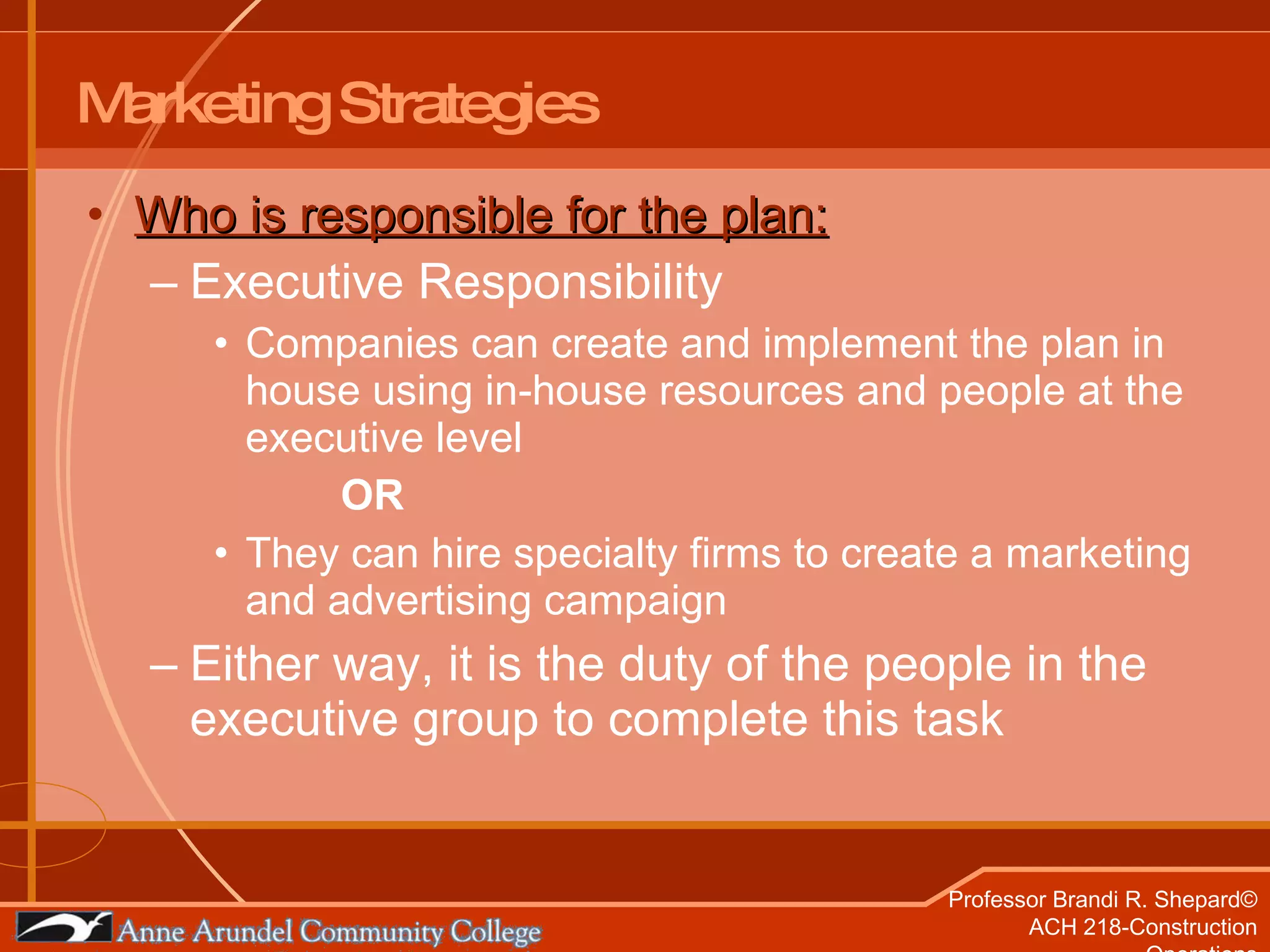 Marketing Strategies Who is responsible for the plan: Executive Responsibility Companies can create and implement the plan in house using in-house resources and people at the executive level OR They can hire specialty firms to create a marketing and advertising campaign  Either way, it is the duty of the people in the executive group to complete this task 