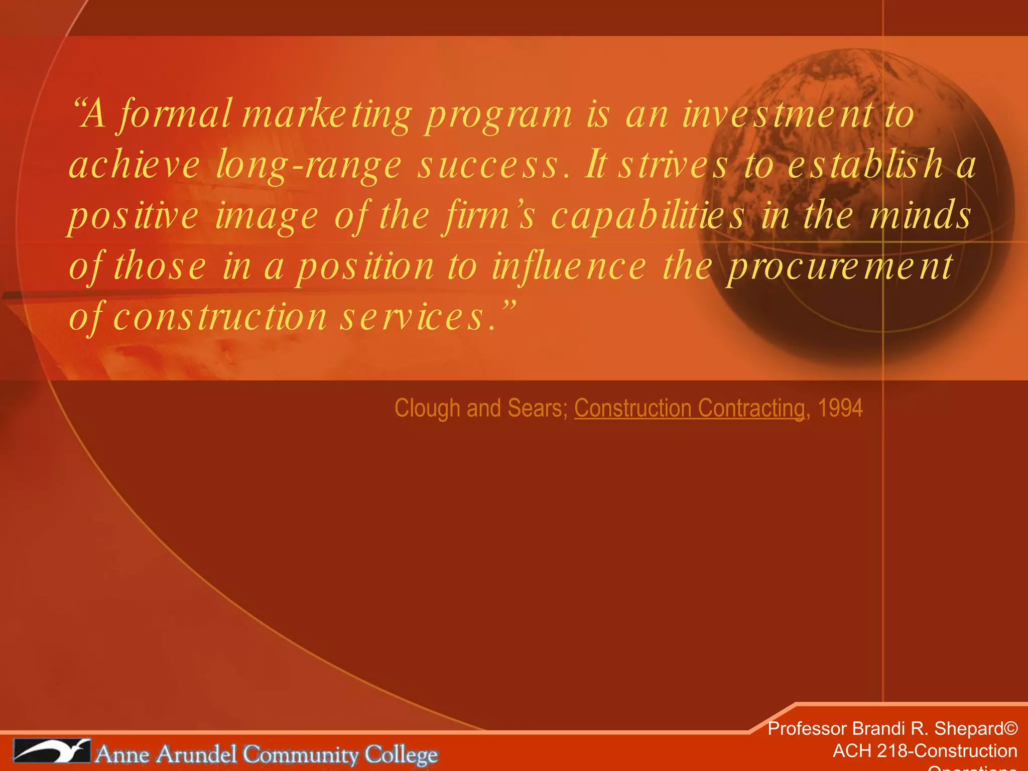 “ A formal marketing program is an investment to achieve long-range success. It strives to establish a positive image of the firm’s capabilities in the minds of those in a position to influence the procurement of construction services.” Clough and Sears;  Construction Contracting , 1994 