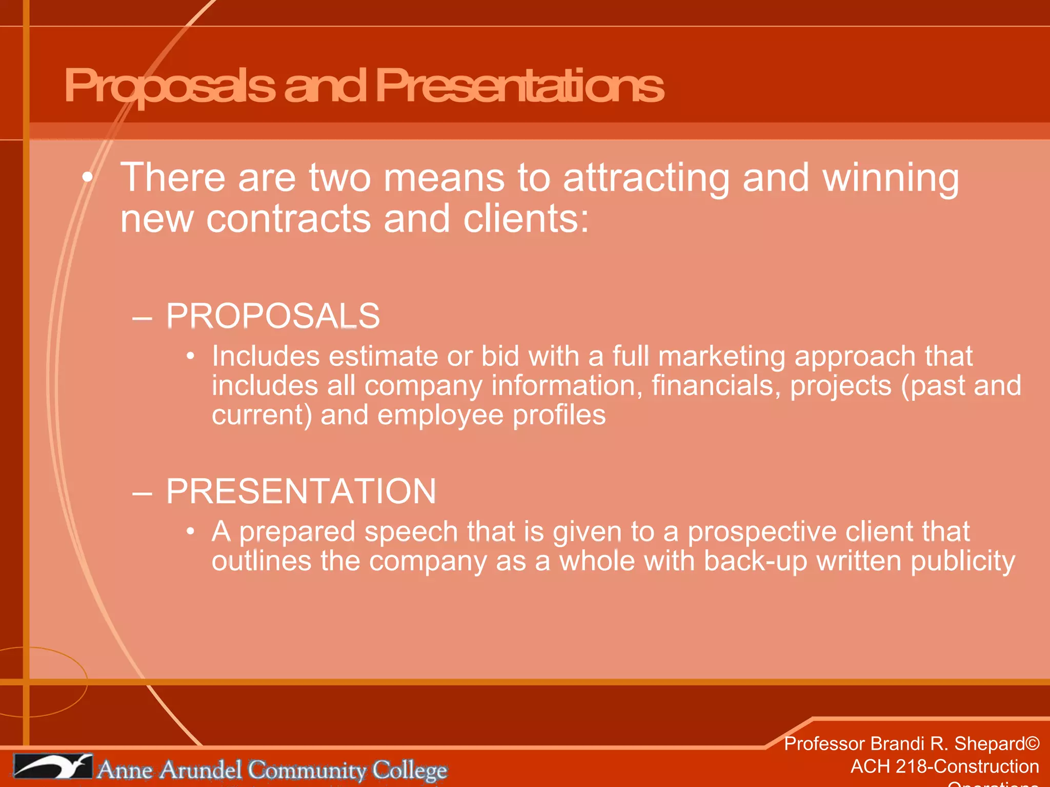 Proposals and Presentations There are two means to attracting and winning new contracts and clients: PROPOSALS Includes estimate or bid with a full marketing approach that includes all company information, financials, projects (past and current) and employee profiles PRESENTATION A prepared speech that is given to a prospective client that outlines the company as a whole with back-up written publicity 