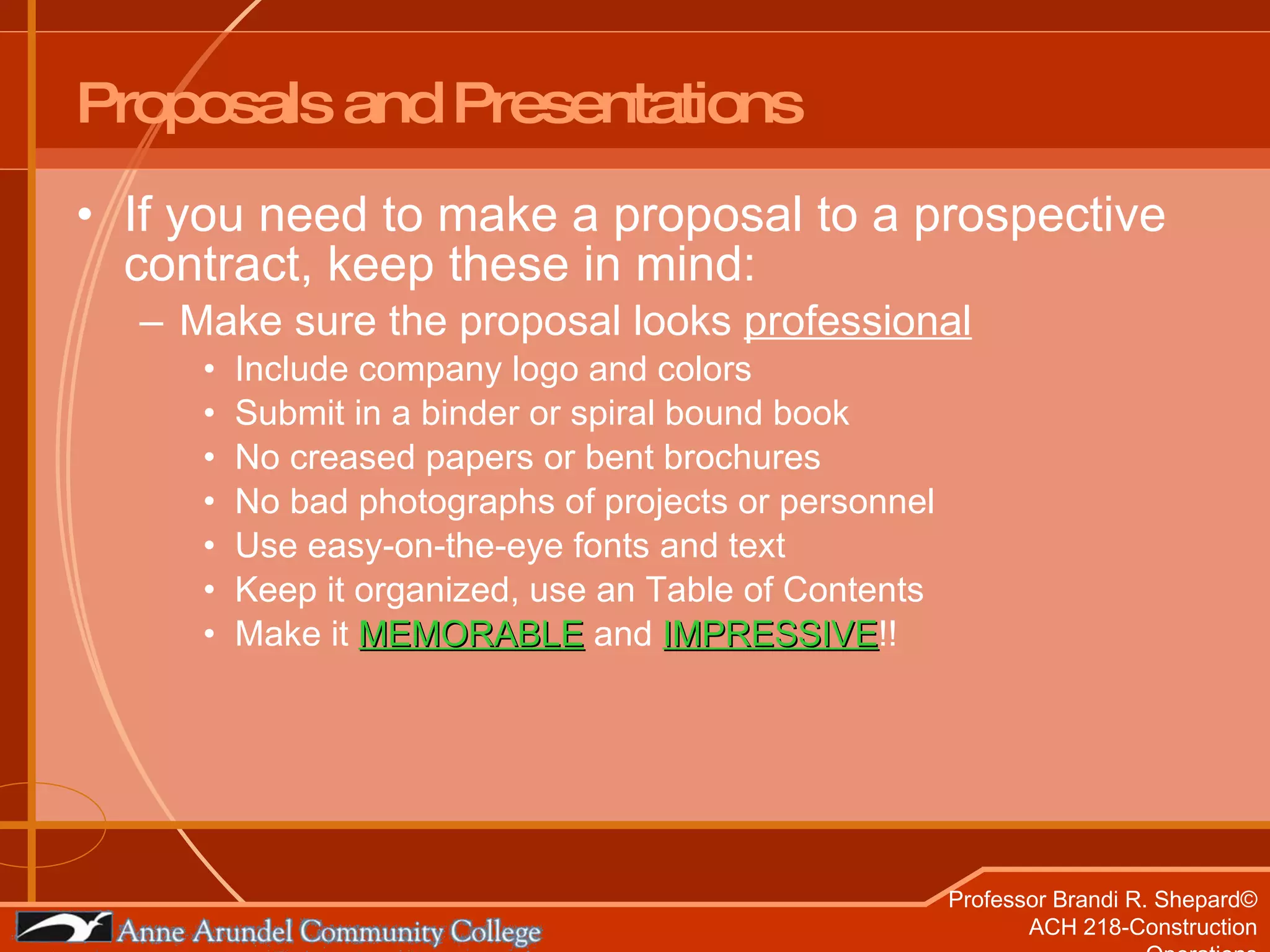 Proposals and Presentations If you need to make a proposal to a prospective contract, keep these in mind: Make sure the proposal looks  professional Include company logo and colors Submit in a binder or spiral bound book No creased papers or bent brochures No bad photographs of projects or personnel Use easy-on-the-eye fonts and text Keep it organized, use an Table of Contents Make it  MEMORABLE  and  IMPRESSIVE !! 