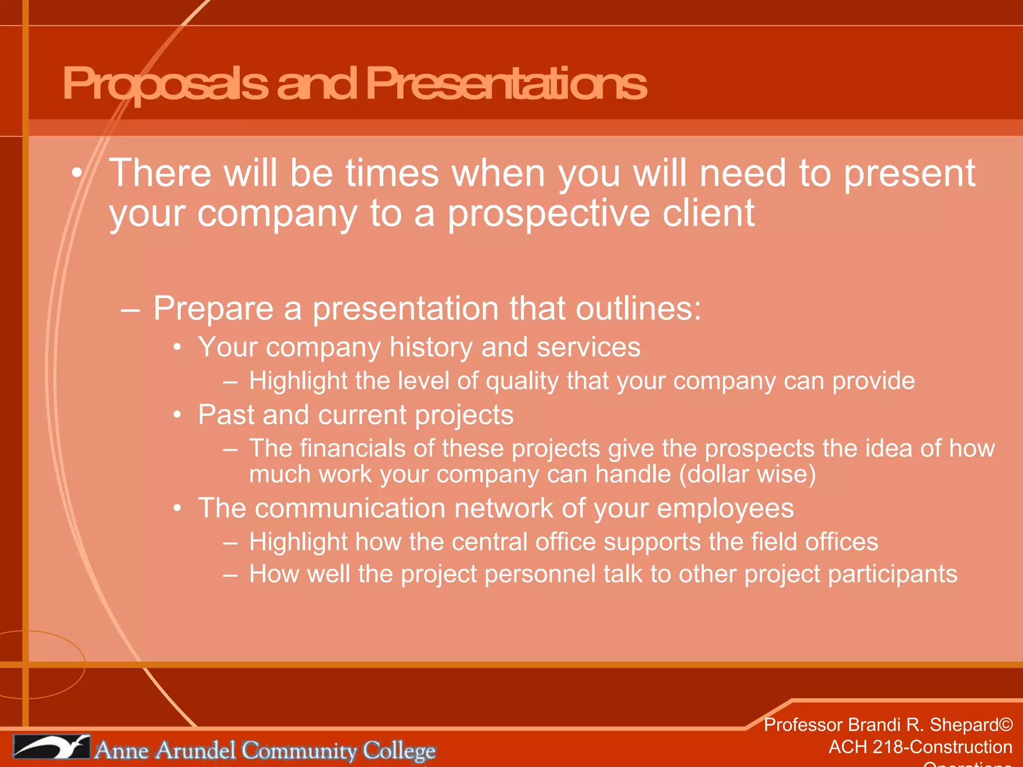 Proposals and Presentations There will be times when you will need to present your company to a prospective client Prepare a presentation that outlines: Your company history and services Highlight the level of quality that your company can provide Past and current projects The financials of these projects give the prospects the idea of how much work your company can handle (dollar wise) The communication network of your employees  Highlight how the central office supports the field offices How well the project personnel talk to other project participants 