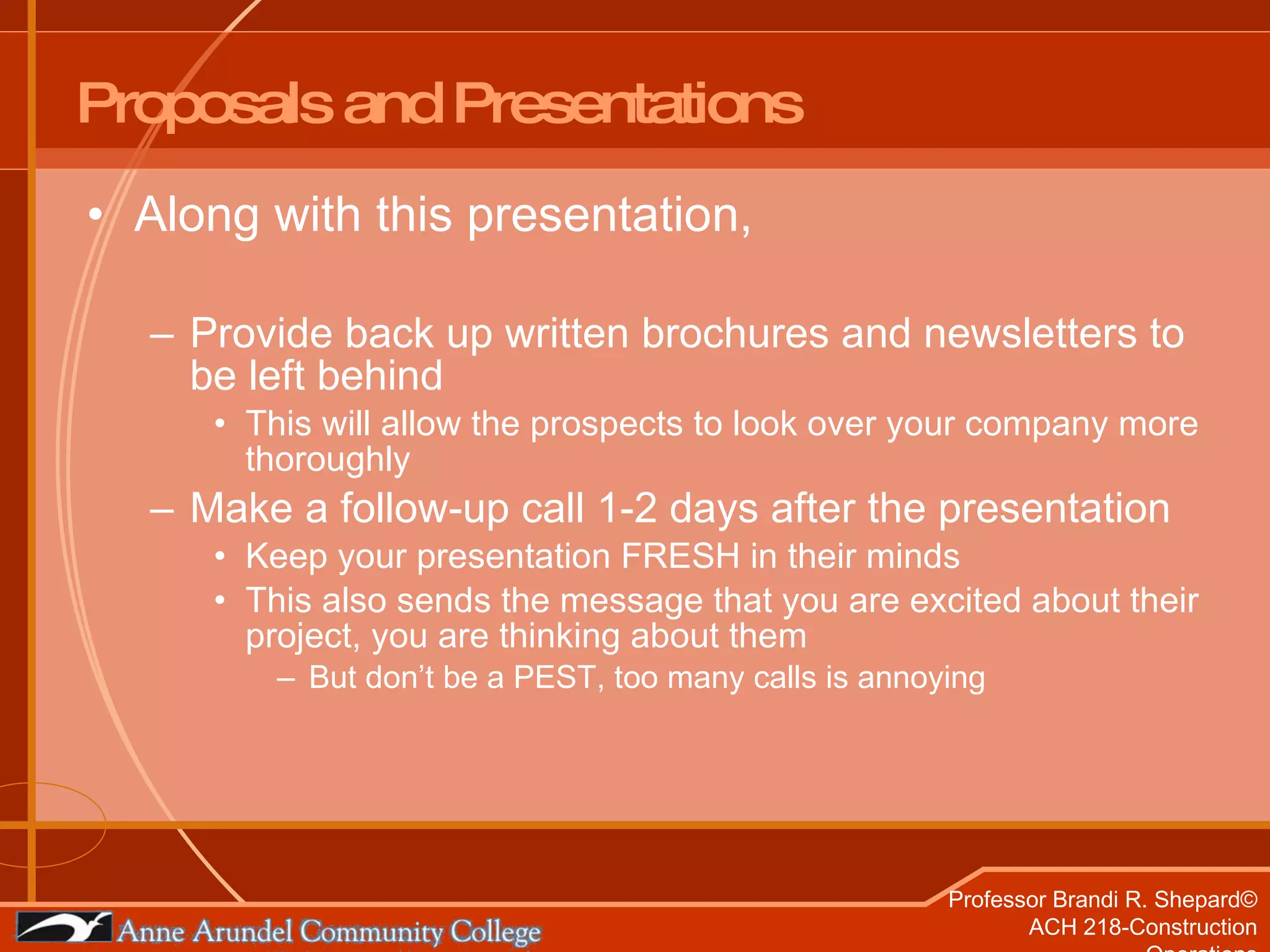 Proposals and Presentations Along with this presentation, Provide back up written brochures and newsletters to be left behind This will allow the prospects to look over your company more thoroughly Make a follow-up call 1-2 days after the presentation Keep your presentation FRESH in their minds This also sends the message that you are excited about their project, you are thinking about them But don’t be a PEST, too many calls is annoying 