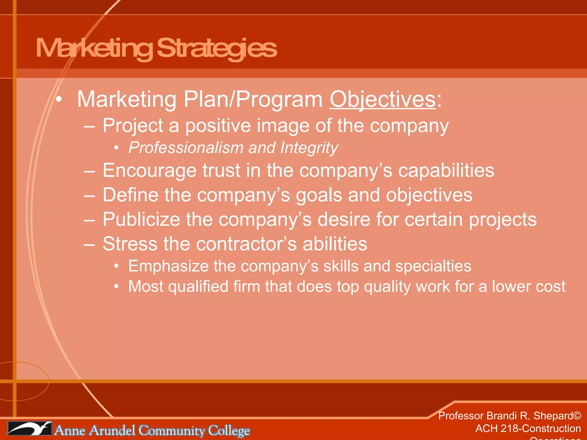 Marketing Strategies Marketing Plan/Program  Objectives : Project a positive image of the company Professionalism and Integrity Encourage trust in the company’s capabilities Define the company’s goals and objectives Publicize the company’s desire for certain projects Stress the contractor’s abilities Emphasize the company’s skills and specialties  Most qualified firm that does top quality work for a lower cost 