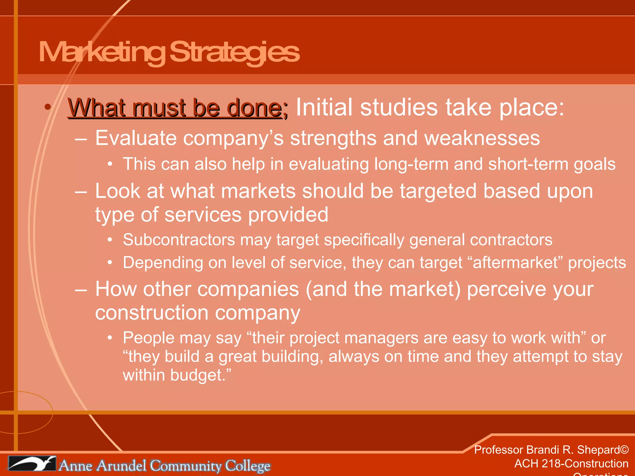 What must be done ;  Initial studies take place: Evaluate company’s strengths and weaknesses This can also help in evaluating long-term and short-term goals Look at what markets should be targeted based upon type of services provided Subcontractors may target specifically general contractors Depending on level of service, they can target “aftermarket” projects How other companies (and the market) perceive your construction company People may say “their project managers are easy to work with” or “they build a great building, always on time and they attempt to stay within budget.” Marketing Strategies 
