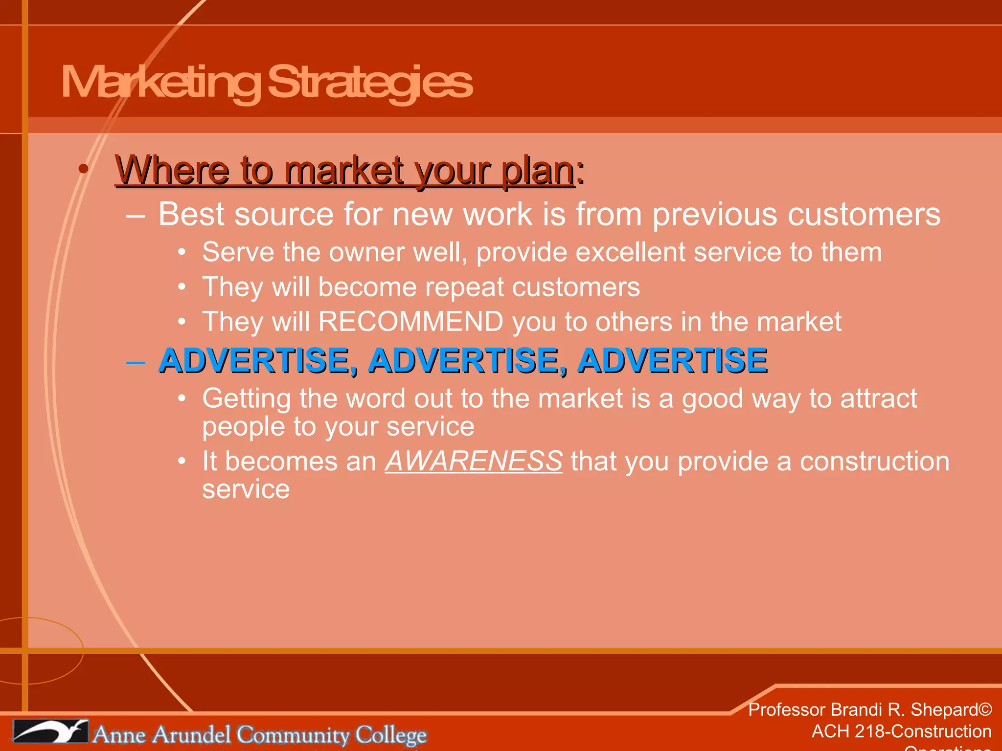 Marketing Strategies Where to market your plan : Best source for new work is from previous customers Serve the owner well, provide excellent service to them They will become repeat customers They will RECOMMEND you to others in the market ADVERTISE, ADVERTISE, ADVERTISE Getting the word out to the market is a good way to attract people to your service It becomes an  AWARENESS  that you provide a construction service 