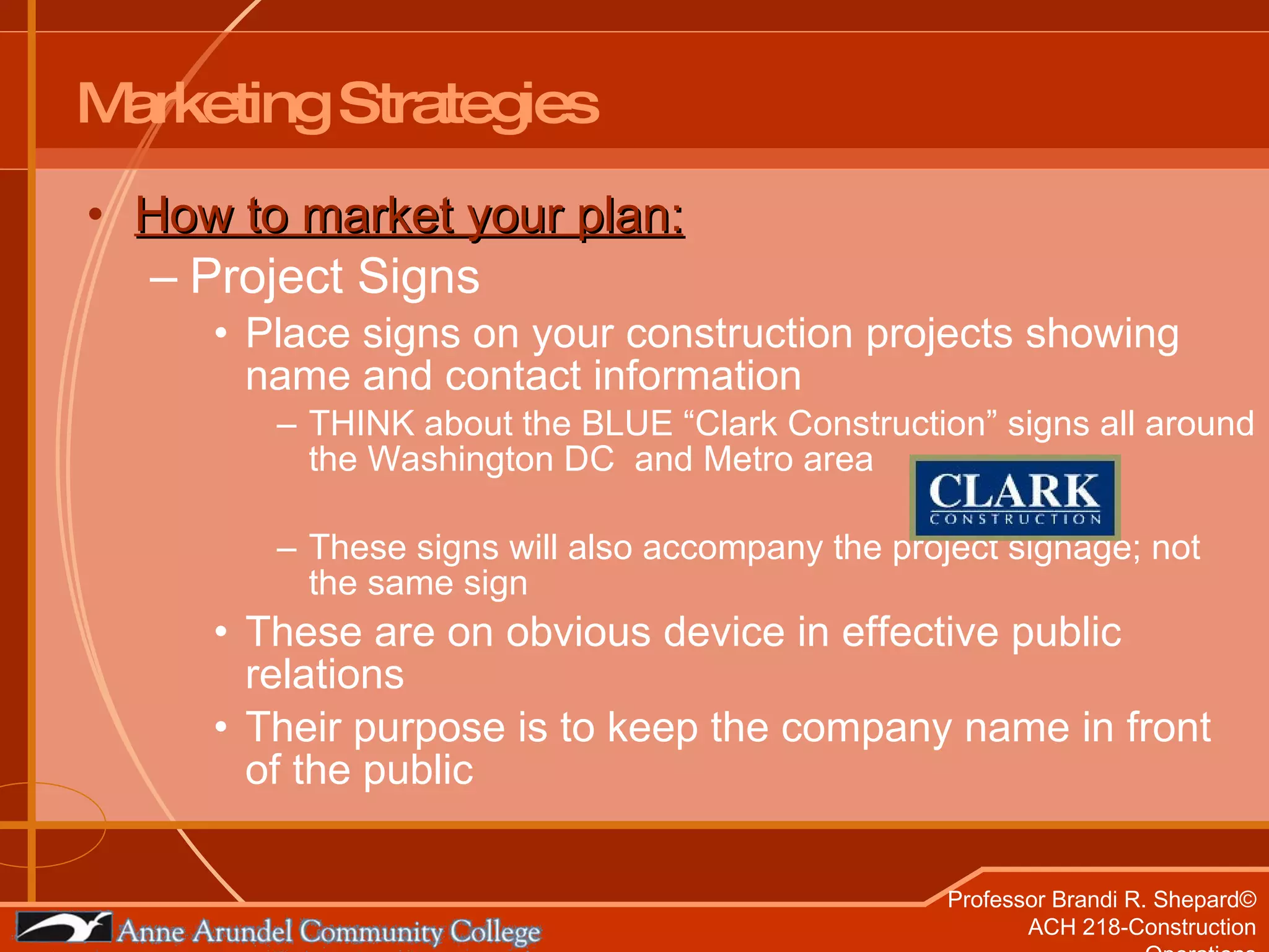 Marketing Strategies How to market your plan: Project Signs Place signs on your construction projects showing name and contact information THINK about the BLUE “Clark Construction” signs all around the Washington DC  and Metro area These signs will also accompany the project signage; not the same sign These are on obvious device in effective public relations Their purpose is to keep the company name in front of the public 