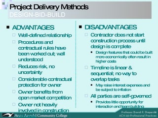 Project Delivery Methods DESIGN-BID-BUILD ADVANTAGES Well-defined relationship Procedures and contractual rules have been worked out; well understood Reduces risk, no uncertainty  Considerable contractual protection for owner Owner benefits from open market competition Owner not heavily involved in construction process DISADVANTAGES Contractor does not start construction process until design is complete Design features that could be built more economically often result in higher costs Timeline is linear & sequential; no way to overlap tasks May raise interest expenses and be subject to inflation All parties are self-governed Provides little opportunity for interaction and team building 