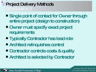 Project Delivery Methods DESIGN/BUILD Single point of contact for Owner through entire project (design to construction) Owner must specify exact project requirements Typically Contractor has lead role Architect relinquishes control Contractor controls costs & quality Architect is selected by Contractor 